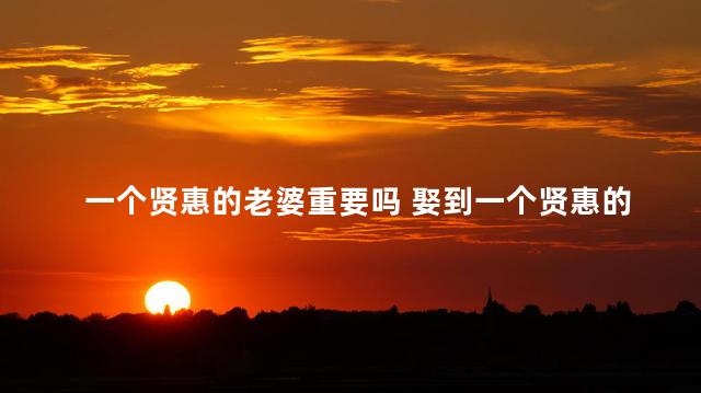 一个贤惠的老婆重要吗 娶到一个贤惠的妻子